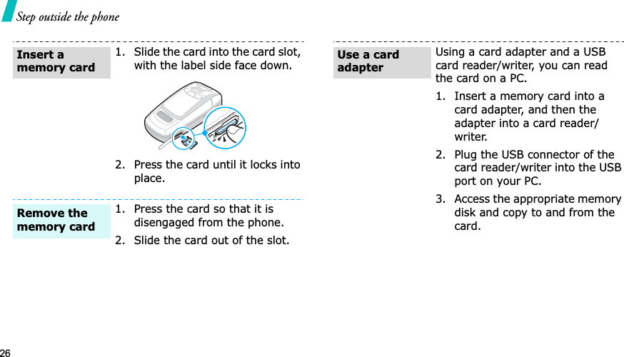 26Step outside the phone1. Slide the card into the card slot, with the label side face down.2. Press the card until it locks into place.1. Press the card so that it is disengaged from the phone.2. Slide the card out of the slot.Insert a memory cardRemove the memory cardUsing a card adapter and a USB card reader/writer, you can read the card on a PC.1. Insert a memory card into a card adapter, and then the adapter into a card reader/writer.2. Plug the USB connector of the card reader/writer into the USB port on your PC.3. Access the appropriate memory disk and copy to and from the card.Use a card adapter