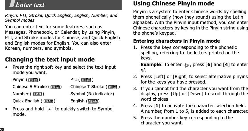 28Enter textPinyin, PTI, Stroke, Quick English, English, Number, and Symbol modesYou can enter text for some features, such as Messages, Phonebook, or Calendar, by using Pinyin, PTI, and Stroke modes for Chinese, and Quick English and English modes for English. You can also enter Korean, numbers, and symbols.Changing the text input mode• Press the right soft key and select the text input mode you want.• Press and hold [ ] to quickly switch to Symbol mode.Using Chinese Pinyin modePinyin is a system to enter Chinese words by spelling them phonetically (how they sound) using the Latin alphabet. With the Pinyin input method, you can enter Chinese characters by keying in the Pinyin string using the phone’s keypad.Entering characters in Pinyin mode1. Press the keys corresponding to the phonetic spelling, referring to the letters printed on the keys.Example: To enter  , press [6] and [4] to enter ni.2. Press [Left] or [Right] to select alternative pinyins for the keys you have pressed.3. If you cannot find the character you want from the display, press [Up] or [Down] to scroll through the word choices.4. Press [1] to activate the character selection field. A number, from 1 to 5, is added to each character.5. Press the number key corresponding to the character you want.Pinyin ( ) PTI ( )Chinese S Stroke ( ) Chinese T Stroke ( )Number ( ) Symbol (No indicator)Quick English ( ) English ( ) 