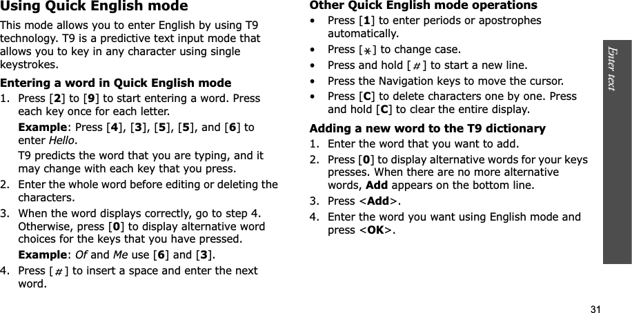 31Enter text    Using Quick English modeThis mode allows you to enter English by using T9 technology. T9 is a predictive text input mode that allows you to key in any character using single keystrokes.Entering a word in Quick English mode1. Press [2] to [9] to start entering a word. Press each key once for each letter. Example: Press [4], [3], [5], [5], and [6] to enter Hello.T9 predicts the word that you are typing, and it may change with each key that you press.2. Enter the whole word before editing or deleting the characters.3. When the word displays correctly, go to step 4. Otherwise, press [0] to display alternative word choices for the keys that you have pressed. Example:Of and Me use [6] and [3].4. Press [] to insert a space and enter the next word.Other Quick English mode operations• Press [1] to enter periods or apostrophes automatically.• Press [] to change case.• Press and hold [ ] to start a new line. • Press the Navigation keys to move the cursor. • Press [C] to delete characters one by one. Press and hold [C] to clear the entire display.Adding a new word to the T9 dictionary1. Enter the word that you want to add.2. Press [0] to display alternative words for your keys presses. When there are no more alternative words, Add appears on the bottom line. 3. Press &lt;Add&gt;.4. Enter the word you want using English mode and press &lt;OK&gt;.