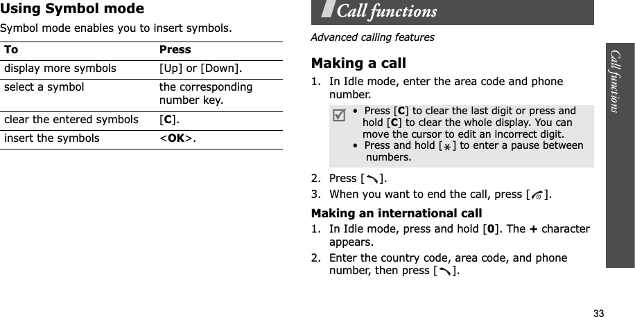 33Call functions    Using Symbol modeSymbol mode enables you to insert symbols.Call functionsAdvanced calling featuresMaking a call1. In Idle mode, enter the area code and phone number.2. Press [ ].3. When you want to end the call, press [ ].Making an international call1. In Idle mode, press and hold [0]. The + character appears.2. Enter the country code, area code, and phone number, then press [ ].To Pressdisplay more symbols [Up] or [Down]. select a symbol the corresponding number key.clear the entered symbols [C].insert the symbols &lt;OK&gt;.•  Press [C] to clear the last digit or press and   hold [C] to clear the whole display. You can   move the cursor to edit an incorrect digit.•  Press and hold [ ] to enter a pause between    numbers.