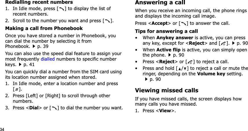 34Redialling recent numbers1. In Idle mode, press [ ] to display the list of recent numbers.2. Scroll to the number you want and press [ ].Making a call from PhonebookOnce you have stored a number in Phonebook, you can dial the number by selecting it from Phonebook.p. 39You can also use the speed dial feature to assign your most frequently dialled numbers to specific number keys.p. 41You can quickly dial a number from the SIM card using its location number assigned when stored.1. In Idle mode, enter a location number and press [].2. Press [Left] or [Right] to scroll through other numbers.3. Press &lt;Dial&gt; or [ ] to dial the number you want.Answering a callWhen you receive an incoming call, the phone rings and displays the incoming call image. Press &lt;Accept&gt; or [ ] to answer the call.Tips for answering a call• When Anykey answer is active, you can press any key, except for &lt;Reject&gt; and [ ].p. 90• When Active flip is active, you can simply open the phone.p. 90• Press &lt;Reject&gt; or [ ] to reject a call.• Press and hold [ / ] to reject a call or mute the ringer, depending on the Volume key setting.p. 90Viewing missed callsIf you have missed calls, the screen displays how many calls you have missed.1. Press &lt;View&gt;.