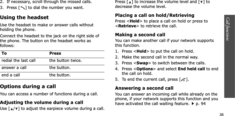 35Call functions    2. If necessary, scroll through the missed calls.3. Press [ ] to dial the number you want.Using the headsetUse the headset to make or answer calls without holding the phone. Connect the headset to the jack on the right side of the phone. The button on the headset works as follows:Options during a callYou can access a number of functions during a call.Adjusting the volume during a callUse [ / ] to adjust the earpiece volume during a call.Press [ ] to increase the volume level and [ ] to decrease the volume level.Placing a call on hold/RetrievingPress &lt;Hold&gt; to place a call on hold or press to &lt;Retrieve&gt; to retrieve the call.Making a second callYou can make another call if your network supports this function.1. Press &lt;Hold&gt; to put the call on hold.2. Make the second call in the normal way.3. Press &lt;Swap&gt; to switch between the calls.4. Press &lt;Options&gt; and select End held call to end the call on hold.5. To end the current call, press [ ].Answering a second callYou can answer an incoming call while already on the phone, if your network supports this function and you have activated the call waiting feature.p. 94 To Pressredial the last call the button twice.answer a call the button.end a call the button.