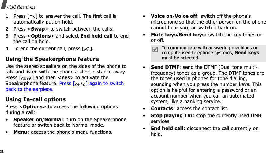 36Call functions1. Press [ ] to answer the call. The first call is automatically put on hold.2. Press &lt;Swap&gt; to switch between the calls.3. Press &lt;Options&gt; and select End held call to end the call on hold.4. To end the current call, press [ ].Using the Speakerphone featureUse the stereo speakers on the sides of the phone to talk and listen with the phone a short distance away. Press [ ] and then &lt;Yes&gt; to activate the Speakerphone feature. Press [ ] again to switch back to the earpiece.Using In-call optionsPress &lt;Options&gt; to access the following options during a call:•Speaker on/Normal: turn on the Speakerphone feature or switch back to Normal mode.•Menu: access the phone&apos;s menu functions.•Voice on/Voice off: switch off the phone&apos;s microphone so that the other person on the phone cannot hear you, or switch it back on.•Mute keys/Send keys: switch the key tones on or off.•Send DTMF: send the DTMF (Dual tone multi-frequency) tones as a group. The DTMF tones are the tones used in phones for tone dialling, sounding when you press the number keys. This option is helpful for entering a password or an account number when you call an automated system, like a banking service.•Contacts: access the contact list.•Stop playing TVi: stop the currently used DMB services.•End held call: disconnect the call currently on hold.To communicate with answering machines or computerised telephone systems, Send keysmust be selected.