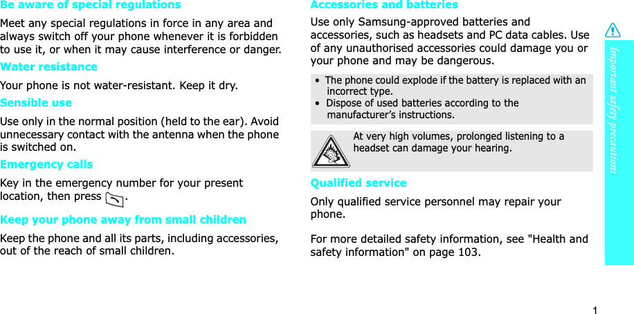 1Important safety precautionsBe aware of special regulationsMeet any special regulations in force in any area and always switch off your phone whenever it is forbidden to use it, or when it may cause interference or danger.Water resistanceYour phone is not water-resistant. Keep it dry. Sensible useUse only in the normal position (held to the ear). Avoid unnecessary contact with the antenna when the phone is switched on.Emergency callsKey in the emergency number for your present location, then press  . Keep your phone away from small children Keep the phone and all its parts, including accessories, out of the reach of small children.Accessories and batteriesUse only Samsung-approved batteries and accessories, such as headsets and PC data cables. Use of any unauthorised accessories could damage you or your phone and may be dangerous.Qualified serviceOnly qualified service personnel may repair your phone.For more detailed safety information, see &quot;Health and safety information&quot; on page 103.•  The phone could explode if the battery is replaced with an incorrect type.•  Dispose of used batteries according to the     manufacturer’s instructions.At very high volumes, prolonged listening to a headset can damage your hearing.