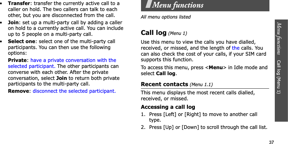 37Menu functions    Call log (Menu 1)•Transfer: transfer the currently active call to a caller on hold. The two callers can talk to each other, but you are disconnected from the call.•Join: set up a multi-party call by adding a caller on hold to a currently active call. You can include up to 5 people on a multi-party call.•Select one: select one of the multi-party call participants. You can then use the following options:Private:have a private conversation with the selected participant. The other participants can converse with each other. After the private conversation, select Join to return both private participants to the multi-party call.Remove:disconnect the selected participant.Menu functionsAll menu options listedCall log (Menu 1)Use this menu to view the calls you have dialled, received, or missed, and the length of the calls. You can also check the cost of your calls,Gif your SIM card supports this function.To access this menu, press &lt;Menu&gt; in Idle mode and select Call log.Recent contacts (Menu 1.1)This menu displays the most recent calls dialled, received, or missed. Accessing a call log1. Press [Left] or [Right] to move to another call type.2. Press [Up] or [Down] to scroll through the call list. 