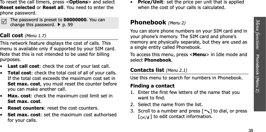39Menu functions    Phonebook (Menu 2)To reset the call timers, press &lt;Options&gt; and select Reset selected or Reset all. You need to enter the phone password.Call cost (Menu 1.7)This network feature displays the cost of calls. This menu is available only if supported by your SIM card. Note that this is not intended to be used for billing purposes.•Last call cost: check the cost of your last call.•Total cost: check the total cost of all of your calls. If the total cost exceeds the maximum cost set in Set max. cost, you must reset the counter before you can make another call.•Max. cost: check the maximum cost limit set in Set max. cost.•Reset counters: reset the cost counters.•Set max. cost: set the maximum cost authorised for your calls.•Price/Unit: set the price per unit that is applied when the cost of your calls is calculated.Phonebook (Menu 2)You can store phone numbers on your SIM card and in your phone’s memory. The SIM card and phone’s memory are physically separate, but they are used as a single entity called Phonebook.To access this menu, press &lt;Menu&gt; in Idle mode and select Phonebook.Contacts list (Menu 2.1)Use this menu to search for numbers in Phonebook.Finding a contact1. Enter the first few letters of the name that you want to find.2. Select the name from the list.3. Scroll to a number and press [ ] to dial, or press [ ] to edit contact information.The password is preset to 00000000. You can change this password.p. 99