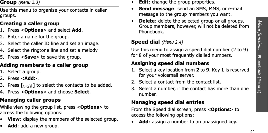 41Menu functions    Phonebook (Menu 2)Group (Menu 2.3)Use this menu to organise your contacts in caller groups.Creating a caller group1. Press &lt;Options&gt; and select Add.2. Enter a name for the group.3. Select the caller ID line and set an image.4. Select the ringtone line and set a melody.5. Press &lt;Save&gt; to save the group.Adding members to a caller group1. Select a group.2. Press &lt;Add&gt;.3. Press [ ] to select the contacts to be added.4. Press &lt;Options&gt; and choose Select.Managing caller groupsWhile viewing the group list, press &lt;Options&gt; to access the following options:•View: display the members of the selected group.•Add: add a new group.•Edit: change the group properties.•Send message: send an SMS, MMS, or e-mail message to the group members you want.•Delete: delete the selected group or all groups. Group members, however, will not be deleted from Phonebook.Speed dial (Menu 2.4)Use this menu to assign a speed dial number (2 to 9) for 8 of your most frequently dialled numbers.Assigning speed dial numbers1. Select a key location from 2 to 9. Key 1 is reserved for your voicemail server.2. Select a contact from the contact list.3. Select a number, if the contact has more than one number.Managing speed dial entriesFrom the Speed dial screen, press &lt;Options&gt; to access the following options:•Add: assign a number to an unassigned key.