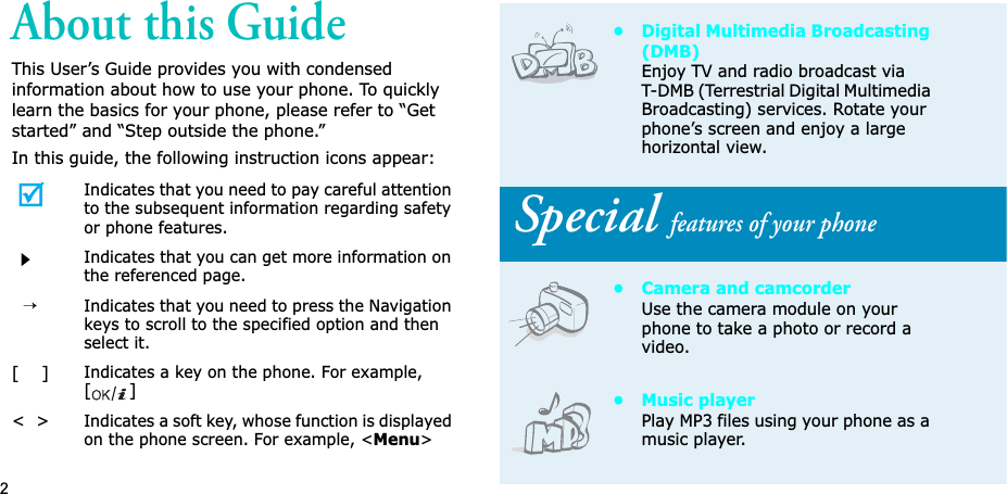 2About this GuideThis User’s Guide provides you with condensed information about how to use your phone. To quickly learn the basics for your phone, please refer to “Get started” and “Step outside the phone.”In this guide, the following instruction icons appear:Indicates that you need to pay careful attention to the subsequent information regarding safety or phone features.Indicates that you can get more information on the referenced page.→Indicates that you need to press the Navigation keys to scroll to the specified option and then select it.[    ]Indicates a key on the phone. For example, []&lt;  &gt;Indicates a soft key, whose function is displayed on the phone screen. For example, &lt;Menu&gt;• Digital Multimedia Broadcasting (DMB)Enjoy TV and radio broadcast via T-DMB (Terrestrial Digital Multimedia Broadcasting) services. Rotate your phone’s screen and enjoy a large horizontal view. Special features of your phone• Camera and camcorderUse the camera module on your phone to take a photo or record a video.• Music playerPlay MP3 files using your phone as a music player.
