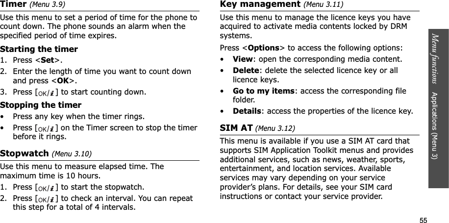 55Menu functions    Applications (Menu 3)Timer(Menu 3.9)Use this menu to set a period of time for the phone to count down. The phone sounds an alarm when the specified period of time expires.Starting the timer1. Press &lt;Set&gt;.2. Enter the length of time you want to count down and press &lt;OK&gt;.3. Press [ ] to start counting down.Stopping the timer• Press any key when the timer rings.• Press [ ] on the Timer screen to stop the timer before it rings.Stopwatch (Menu 3.10)Use this menu to measure elapsed time. The maximum time is 10 hours.1. Press [ ] to start the stopwatch.2. Press [ ] to check an interval. You can repeat this step for a total of 4 intervals.Key management (Menu 3.11)Use this menu to manage the licence keys you have acquired to activate media contents locked by DRM systems.Press &lt;Options&gt; to access the following options:•View: open the corresponding media content.•Delete: delete the selected licence key or all licence keys.•Go to my items: access the corresponding file folder.•Details: access the properties of the licence key.SIM AT (Menu 3.12) This menu is available if you use a SIM AT card that supports SIM Application Toolkit menus and provides additional services, such as news, weather, sports, entertainment, and location services. Available services may vary depending on your service provider’s plans. For details, see your SIM card instructions or contact your service provider.