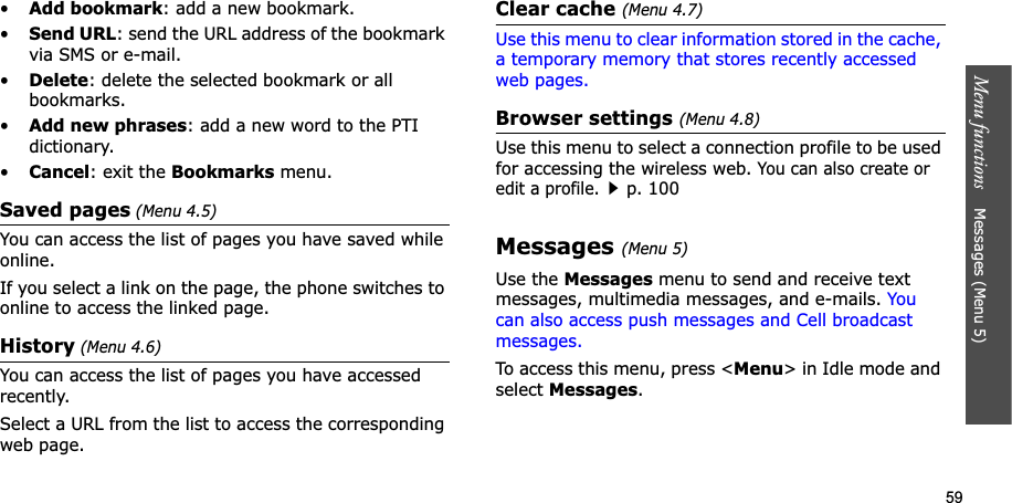 59Menu functions    Messages (Menu 5)•Add bookmark: add a new bookmark.•Send URL: send the URL address of the bookmark via SMS or e-mail.•Delete: delete the selected bookmark or all bookmarks.•Add new phrases: add a new word to the PTI dictionary.•Cancel: exit the Bookmarks menu.Saved pages (Menu 4.5)You can access the list of pages you have saved while online.If you select a link on the page, the phone switches to online to access the linked page.History (Menu 4.6)You can access the list of pages you have accessed recently.Select a URL from the list to access the corresponding web page. Clear cache (Menu 4.7)Use this menu to clear information stored in the cache, a temporary memory that stores recently accessed web pages.Browser settings (Menu 4.8)Use this menu to select a connection profile to be used for accessing the wireless web. You can also create or edit a profile.p. 100Messages (Menu 5)Use the Messages menu to send and receive text messages, multimedia messages, and e-mails. You can also access push messages and Cell broadcast messages.To access this menu, press &lt;Menu&gt; in Idle mode and select Messages.