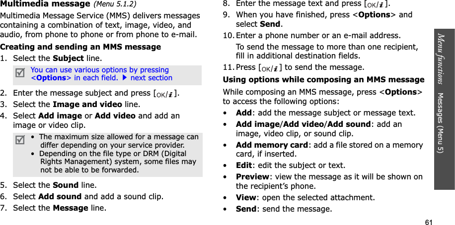 61Menu functions    Messages (Menu 5)Multimedia message(Menu 5.1.2)Multimedia Message Service (MMS) delivers messages containing a combination of text, image, video, and audio, from phone to phone or from phone to e-mail.Creating and sending an MMS message1. Select the Subject line.2. Enter the message subject and press [ ].3. Select the Image and video line.4. Select Add image or Add video and add an image or video clip.5. Select the Sound line.6. Select Add sound and add a sound clip.7. Select the Message line.8. Enter the message text and press [ ].9. When you have finished, press &lt;Options&gt; and select Send.10. Enter a phone number or an e-mail address.To send the message to more than one recipient, fill in additional destination fields.11. Press [ ] to send the message.Using options while composing an MMS messageWhile composing an MMS message, press &lt;Options&gt;to access the following options: •Add: add the message subject or message text.•Add image/Add video/Add sound: add an image, video clip, or sound clip.•Add memory card: add a file stored on a memory card, if inserted.•Edit: edit the subject or text.•Preview: view the message as it will be shown on the recipient’s phone.•View: open the selected attachment.•Send: send the message.You can use various options by pressing &lt;Options&gt; in each field.next section•  The maximum size allowed for a message can    differ depending on your service provider.•  Depending on the file type or DRM (Digital    Rights Management) system, some files may    not be able to be forwarded.