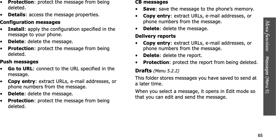 65Menu functions    Messages (Menu 5)•Protection: protect the message from being deleted. •Details: access the message properties.Configuration messages•Install: apply the configuration specified in the message to your phone.•Delete: delete the message.•Protection: protect the message from being deleted.Push messages•Go to URL: connect to the URL specified in the message.•Copy entry: extract URLs, e-mail addresses, or phone numbers from the message.•Delete: delete the message.•Protection: protect the message from being deleted.CB messages•Save: save the message to the phone’s memory.•Copy entry: extract URLs, e-mail addresses, or phone numbers from the message.•Delete: delete the message.Delivery reports•Copy entry: extract URLs, e-mail addresses, or phone numbers from the message.•Delete: delete the report.•Protection: protect the report from being deleted.Drafts (Menu 5.2.2)This folder stores messages you have saved to send at a later time. When you select a message, it opens in Edit mode so that you can edit and send the message.