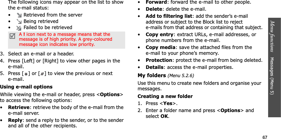 67Menu functions    Messages (Menu 5)The following icons may appear on the list to show the e-mail status:•  Retrieved from the server•  Being retrieved•  Failed to be retrieved3. Select an e-mail or a header.4. Press [Left] or [Right] to view other pages in the e-mail.5. Press [ ] or [ ] to view the previous or next e-mail.Using e-mail optionsWhile viewing the e-mail or header, press &lt;Options&gt;to access the following options: •Retrieve: retrieve the body of the e-mail from the e-mail server.•Reply: send a reply to the sender, or to the sender and all of the other recipients.•Forward: forward the e-mail to other people. •Delete: delete the e-mail.•Add to filtering list: add the sender’s e-mail address or subject to the Block list to reject e-mails from that address or containing that subject.•Copy entry: extract URLs, e-mail addresses, or phone numbers from the e-mail.•Copy media: save the attached files from the e-mail to your phone’s memory.•Protection: protect the e-mail from being deleted.•Details: access the e-mail properties.My folders (Menu 5.2.6)Use this menu to create new folders and organise your messages.Creating a new folder1. Press &lt;Yes&gt;.2. Enter a folder name and press &lt;Options&gt; and select OK.A!icon next to a message means that the message is of high priority. A grey-coloured message icon indicates low priority.
