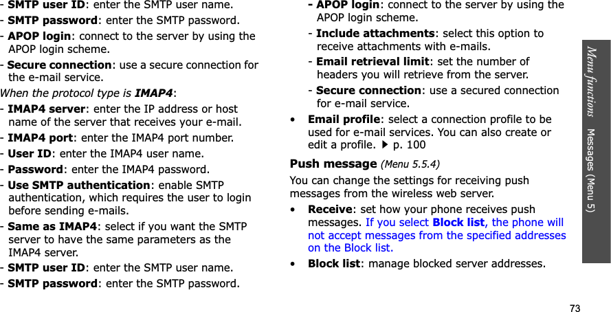 73Menu functions    Messages (Menu 5)-SMTP user ID: enter the SMTP user name.-SMTP password: enter the SMTP password.-APOP login: connect to the server by using the APOP login scheme. -Secure connection: use a secure connection for the e-mail service.When the protocol type is IMAP4:-IMAP4 server: enter the IP address or host name of the server that receives your e-mail.-IMAP4 port: enter the IMAP4 port number.-User ID: enter the IMAP4 user name.-Password: enter the IMAP4 password.-Use SMTP authentication: enable SMTP authentication, which requires the user to login before sending e-mails.-Same as IMAP4: select if you want the SMTP server to have the same parameters as the IMAP4 server.-SMTP user ID: enter the SMTP user name.-SMTP password: enter the SMTP password.- APOP login: connect to the server by using the APOP login scheme.-Include attachments: select this option to receive attachments with e-mails.-Email retrieval limit: set the number of headers you will retrieve from the server.-Secure connection: use a secured connection for e-mail service.•Email profile: select a connection profile to be used for e-mail services. You can also create or edit a profile.p. 100Push message (Menu 5.5.4)You can change the settings for receiving push messages from the wireless web server.•Receive: set how your phone receives push messages. If you select Block list, the phone will not accept messages from the specified addresses on the Block list.•Block list: manage blocked server addresses.
