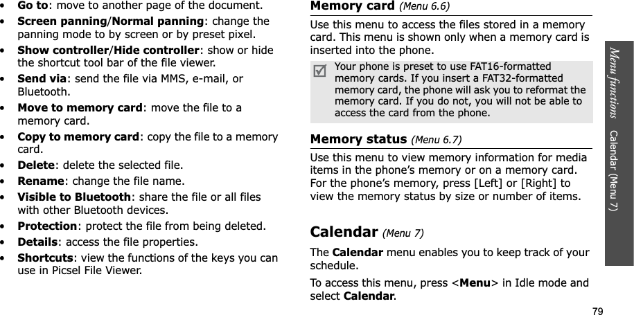 79Menu functions    Calendar (Menu 7)•Go to: move to another page of the document.•Screen panning/Normal panning: change the panning mode to by screen or by preset pixel.•Show controller/Hide controller: show or hide the shortcut tool bar of the file viewer.•Send via: send the file via MMS, e-mail, or Bluetooth.•Move to memory card: move the file to a memory card.•Copy to memory card: copy the file to a memory card.•Delete: delete the selected file.•Rename: change the file name.•Visible to Bluetooth: share the file or all files with other Bluetooth devices.•Protection: protect the file from being deleted.•Details: access the file properties.•Shortcuts: view the functions of the keys you can use in Picsel File Viewer.Memory card (Menu 6.6)Use this menu to access the files stored in a memory card. This menu is shown only when a memory card is inserted into the phone.Memory status (Menu 6.7)Use this menu to view memory information for media items in the phone’s memory or on a memory card. For the phone’s memory, press [Left] or [Right] to view the memory status by size or number of items.Calendar(Menu 7)TheCalendar menu enables you to keep track of your schedule.To access this menu, press &lt;Menu&gt; in Idle mode and select Calendar.Your phone is preset to use FAT16-formatted memory cards. If you insert a FAT32-formatted memory card, the phone will ask you to reformat the memory card. If you do not, you will not be able to access the card from the phone.