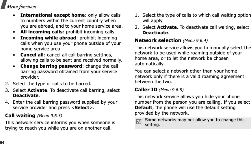94Menu functions•International except home: only allow calls to numbers within the current country when you are abroad, and to your home service area.•All incoming calls: prohibit incoming calls.•Incoming while abroad: prohibit incoming calls when you use your phone outside of your home service area.•Cancel all: cancel all call barring settings, allowing calls to be sent and received normally.•Change barring password: change the call barring password obtained from your service provider.2. Select the type of calls to be barred. 3. Select Activate. To deactivate call barring, select Deactivate.4. Enter the call barring password supplied by your service provider and press &lt;Select&gt;.Call waiting(Menu 9.6.3)This network service informs you when someone is trying to reach you while you are on another call.1. Select the type of calls to which call waiting option will apply.2. Select Activate. To deactivate call waiting, select Deactivate.Network selection (Menu 9.6.4)This network service allows you to manually select the network to be used while roaming outside of your home area, or to let the network be chosen automatically. You can select a network other than your home network only if there is a valid roaming agreement between the two.Caller ID (Menu 9.6.5)This network service allows you hide your phone number from the person you are calling. If you select Default, the phone will use the default setting provided by the network.Some networks may not allow you to change this setting.