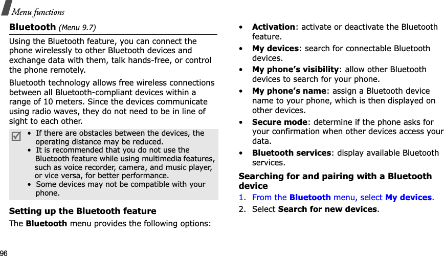 96Menu functionsBluetooth (Menu 9.7)Using the Bluetooth feature, you can connect the phone wirelessly to other Bluetooth devices and exchange data with them, talk hands-free, or control the phone remotely.Bluetooth technology allows free wireless connections between all Bluetooth-compliant devices within a range of 10 meters. Since the devices communicate using radio waves, they do not need to be in line of sight to each other.Setting up the Bluetooth featureTheBluetooth menu provides the following options:•Activation: activate or deactivate the Bluetooth feature.•My devices: search for connectable Bluetooth devices. •My phone’s visibility: allow other Bluetooth devices to search for your phone.•My phone’s name: assign a Bluetooth device name to your phone, which is then displayed on other devices.•Secure mode: determine if the phone asks for your confirmation when other devices access your data.•Bluetooth services: display available Bluetooth services. Searching for and pairing with a Bluetooth device1. From the Bluetooth menu, select My devices.2. Select Search for new devices.•  If there are obstacles between the devices, the    operating distance may be reduced.•  It is recommended that you do not use the    Bluetooth feature while using multimedia features,   such as voice recorder, camera, and music player,   or vice versa, for better performance.•  Some devices may not be compatible with your     phone.