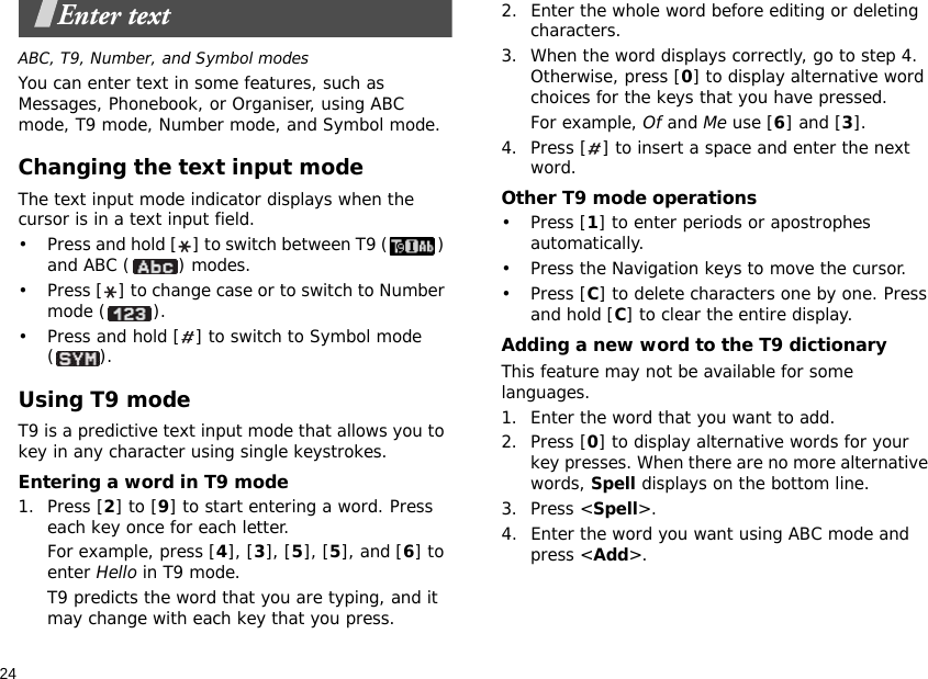 24Enter textABC, T9, Number, and Symbol modesYou can enter text in some features, such as Messages, Phonebook, or Organiser, using ABC mode, T9 mode, Number mode, and Symbol mode.Changing the text input modeThe text input mode indicator displays when the cursor is in a text input field.• Press and hold [ ] to switch between T9 ( ) and ABC ( ) modes.• Press [ ] to change case or to switch to Number mode ( ).• Press and hold [ ] to switch to Symbol mode ().Using T9 modeT9 is a predictive text input mode that allows you to key in any character using single keystrokes.Entering a word in T9 mode1. Press [2] to [9] to start entering a word. Press each key once for each letter. For example, press [4], [3], [5], [5], and [6] to enter Hello in T9 mode. T9 predicts the word that you are typing, and it may change with each key that you press.2. Enter the whole word before editing or deleting characters.3. When the word displays correctly, go to step 4. Otherwise, press [0] to display alternative word choices for the keys that you have pressed. For example, Of and Me use [6] and [3].4. Press [ ] to insert a space and enter the next word.Other T9 mode operations• Press [1] to enter periods or apostrophes automatically.• Press the Navigation keys to move the cursor. • Press [C] to delete characters one by one. Press and hold [C] to clear the entire display.Adding a new word to the T9 dictionaryThis feature may not be available for some languages.1. Enter the word that you want to add.2. Press [0] to display alternative words for your key presses. When there are no more alternative words, Spell displays on the bottom line. 3. Press &lt;Spell&gt;.4. Enter the word you want using ABC mode and press &lt;Add&gt;.