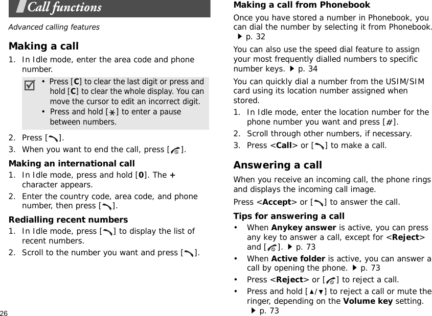 26Call functionsAdvanced calling featuresMaking a call1. In Idle mode, enter the area code and phone number.2. Press [ ].3. When you want to end the call, press [ ].Making an international call1. In Idle mode, press and hold [0]. The + character appears.2. Enter the country code, area code, and phone number, then press [ ].Redialling recent numbers1. In Idle mode, press [ ] to display the list of recent numbers.2. Scroll to the number you want and press [ ].Making a call from PhonebookOnce you have stored a number in Phonebook, you can dial the number by selecting it from Phonebook.p. 32You can also use the speed dial feature to assign your most frequently dialled numbers to specific number keys.p. 34You can quickly dial a number from the USIM/SIM card using its location number assigned when stored.1. In Idle mode, enter the location number for the phone number you want and press [ ].2. Scroll through other numbers, if necessary.3. Press &lt;Call&gt; or [ ] to make a call.Answering a callWhen you receive an incoming call, the phone rings and displays the incoming call image. Press &lt;Accept&gt; or [ ] to answer the call.Tips for answering a call• When Anykey answer is active, you can press any key to answer a call, except for &lt;Reject&gt; and [ ].p. 73• When Active folder is active, you can answer a call by opening the phone.p. 73• Press &lt;Reject&gt; or [ ] to reject a call.• Press and hold [/] to reject a call or mute the ringer, depending on the Volume key setting.p. 73•  Press [C] to clear the last digit or press and hold [C] to clear the whole display. You can move the cursor to edit an incorrect digit.•  Press and hold [] to enter a pause between numbers.