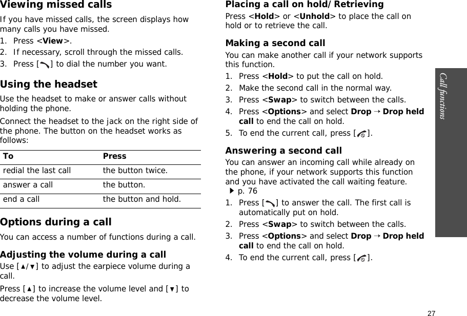 27Call functions    Viewing missed callsIf you have missed calls, the screen displays how many calls you have missed.1. Press &lt;View&gt;.2. If necessary, scroll through the missed calls.3. Press [ ] to dial the number you want.Using the headsetUse the headset to make or answer calls without holding the phone. Connect the headset to the jack on the right side of the phone. The button on the headset works as follows: Options during a callYou can access a number of functions during a call.Adjusting the volume during a callUse [/] to adjust the earpiece volume during a call.Press [ ] to increase the volume level and [ ] to decrease the volume level.Placing a call on hold/RetrievingPress &lt;Hold&gt; or &lt;Unhold&gt; to place the call on hold or to retrieve the call.Making a second callYou can make another call if your network supports this function.1. Press &lt;Hold&gt; to put the call on hold.2. Make the second call in the normal way.3. Press &lt;Swap&gt; to switch between the calls.4. Press &lt;Options&gt; and select Drop → Drop held call to end the call on hold.5. To end the current call, press [ ].Answering a second callYou can answer an incoming call while already on the phone, if your network supports this function and you have activated the call waiting feature.p. 76 1. Press [ ] to answer the call. The first call is automatically put on hold.2. Press &lt;Swap&gt; to switch between the calls.3. Press &lt;Options&gt; and select Drop → Drop held call to end the call on hold.4. To end the current call, press [ ].To Pressredial the last call the button twice.answer a call the button.end a call the button and hold.