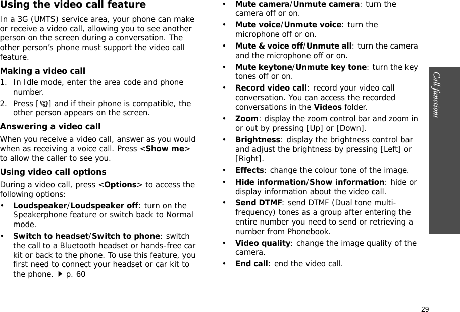 29Call functions    Using the video call featureIn a 3G (UMTS) service area, your phone can make or receive a video call, allowing you to see another person on the screen during a conversation. The other person’s phone must support the video call feature.Making a video call1. In Idle mode, enter the area code and phone number.2. Press [ ] and if their phone is compatible, the other person appears on the screen.Answering a video callWhen you receive a video call, answer as you would when as receiving a voice call. Press &lt;Show me&gt; to allow the caller to see you.Using video call optionsDuring a video call, press &lt;Options&gt; to access the following options:•Loudspeaker/Loudspeaker off: turn on the Speakerphone feature or switch back to Normal mode.•Switch to headset/Switch to phone: switch the call to a Bluetooth headset or hands-free car kit or back to the phone. To use this feature, you first need to connect your headset or car kit to the phone.p. 60•Mute camera/Unmute camera: turn the camera off or on.•Mute voice/Unmute voice: turn the microphone off or on.•Mute &amp; voice off/Unmute all: turn the camera and the microphone off or on.•Mute keytone/Unmute key tone: turn the key tones off or on.•Record video call: record your video call conversation. You can access the recorded conversations in the Videos folder.•Zoom: display the zoom control bar and zoom in or out by pressing [Up] or [Down].•Brightness: display the brightness control bar and adjust the brightness by pressing [Left] or [Right].•Effects: change the colour tone of the image.•Hide information/Show information: hide or display information about the video call.•Send DTMF: send DTMF (Dual tone multi-frequency) tones as a group after entering the entire number you need to send or retrieving a number from Phonebook.•Video quality: change the image quality of the camera.•End call: end the video call.