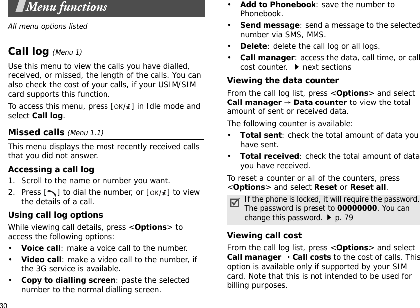 30Menu functionsAll menu options listedCall log (Menu 1)Use this menu to view the calls you have dialled, received, or missed, the length of the calls. You can also check the cost of your calls, if your USIM/SIM card supports this function.To access this menu, press [ ] in Idle mode and select Call log.Missed calls (Menu 1.1)This menu displays the most recently received calls that you did not answer.Accessing a call log1. Scroll to the name or number you want.2. Press [ ] to dial the number, or [ ] to view the details of a call.Using call log optionsWhile viewing call details, press &lt;Options&gt; to access the following options:•Voice call: make a voice call to the number.•Video call: make a video call to the number, if the 3G service is available.•Copy to dialling screen: paste the selected number to the normal dialling screen.•Add to Phonebook: save the number to Phonebook. •Send message: send a message to the selected number via SMS, MMS.•Delete: delete the call log or all logs.•Call manager: access the data, call time, or call cost counter. next sectionsViewing the data counterFrom the call log list, press &lt;Options&gt; and select Call manager → Data counter to view the total amount of sent or received data.The following counter is available:•Total sent: check the total amount of data you have sent.•Total received: check the total amount of data you have received.To reset a counter or all of the counters, press &lt;Options&gt; and select Reset or Reset all.Viewing call costFrom the call log list, press &lt;Options&gt; and select Call manager → Call costs to the cost of calls. This option is available only if supported by your SIM card. Note that this is not intended to be used for billing purposes. If the phone is locked, it will require the password. The password is preset to 00000000. You can change this password.p. 79