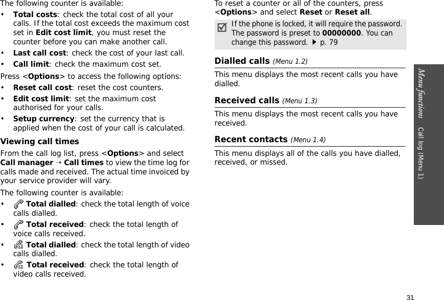 31Menu functions    Call log (Menu 1)The following counter is available:•Total costs: check the total cost of all your calls. If the total cost exceeds the maximum cost set in Edit cost limit, you must reset the counter before you can make another call.•Last call cost: check the cost of your last call.•Call limit: check the maximum cost set. Press &lt;Options&gt; to access the following options:•Reset call cost: reset the cost counters.•Edit cost limit: set the maximum cost authorised for your calls.•Setup currency: set the currency that is applied when the cost of your call is calculated.Viewing call timesFrom the call log list, press &lt;Options&gt; and select Call manager → Call times to view the time log for calls made and received. The actual time invoiced by your service provider will vary.The following counter is available:• Total dialled: check the total length of voice calls dialled.• Total received: check the total length of voice calls received.• Total dialled: check the total length of video calls dialled.• Total received: check the total length of video calls received.To reset a counter or all of the counters, press &lt;Options&gt; and select Reset or Reset all.Dialled calls (Menu 1.2)This menu displays the most recent calls you have dialled.Received calls (Menu 1.3)This menu displays the most recent calls you have received.Recent contacts (Menu 1.4)This menu displays all of the calls you have dialled, received, or missed.If the phone is locked, it will require the password. The password is preset to 00000000. You can change this password.p. 79
