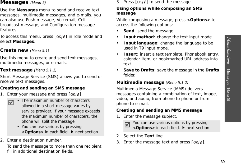 39Menu functions    Messages (Menu 5)Messages (Menu 5)Use the Messages menu to send and receive text messages, multimedia messages, and e-mails. you can also use Push message, Voicemail, Cell broadcast message, and Configuration message features.To access this menu, press [ ] in Idle mode and select Messages.Create new (Menu 5.1)Use this menu to create and send text messages, multimedia messages, or e-mails. Text message (Menu 5.1.1)Short Message Service (SMS) allows you to send or receive text messages.Creating and sending an SMS message1. Enter your message and press [ ]. 2. Enter a destination number.To send the message to more than one recipient, fill in additional destination fields.3. Press [ ] to send the message.Using options while composing an SMS messageWhile composing a message, press &lt;Options&gt; to access the following options:•Send: send the message.•Input method: change the text input mode.•Input language: change the language to be used in T9 input mode.•Insert: insert a text template, Phonebook entry, calendar item, or bookmarked URL address into text.•Save to Drafts: save the message in the Drafts folder.Multimedia message (Menu 5.1.2) Multimedia Message Service (MMS) delivers messages containing a combination of text, image, video, and audio, from phone to phone or from phone to e-mail.Creating and sending an MMS message1. Enter the message subject.2. Select the Text line.3. Enter the message text and press [ ].•  The maximum number of characters allowed in a short message varies by service provider. If your message exceeds the maximum number of characters, the phone will split the message.•  You can use various by pressing &lt;Options&gt; in each field.next sectionYou can use various options by pressing &lt;Options&gt; in each field.next section