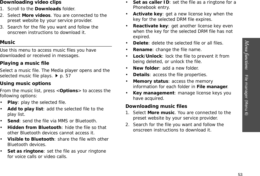 53Menu functions    File manager (Menu 6)Downloading video clips1. Scroll to the Downloads folder.2. Select More videos. You are connected to the preset website by your service provider.3. Search for the file you want and follow the onscreen instructions to download it.MusicUse this menu to access music files you have downloaded or received in messages.Playing a music fileSelect a music file. The Media player opens and the selected music file plays.p. 57Using music optionsFrom the music list, press &lt;Options&gt; to access the following options:•Play: play the selected file.•Add to play list: add the selected file to the play list.•Send: send the file via MMS or Bluetooth.•Hidden from Bluetooth: hide the file so that other Bluetooth devices cannot access it.•Visible to Bluetooth: share the file with other Bluetooth devices.•Set as ringtone: set the file as your ringtone for voice calls or video calls.•Set as caller ID: set the file as a ringtone for a Phonebook entry.•Activate key: get a new license key when the key for the selected DRM file expires.•Reactivate key: get another license key even when the key for the selected DRM file has not expired.•Delete: delete the selected file or all files.•Rename: change the file name.•Lock/Unlock: lock the file to prevent it from being deleted, or unlock the file.•New folder: add a new folder.•Details: access the file properties.•Memory status: access the memory information for each folder in File manager.•Key management: manage license keys you have acquired.Downloading music files1. Select More music. You are connected to the preset website by your service provider.2. Search for the file you want and follow the onscreen instructions to download it.