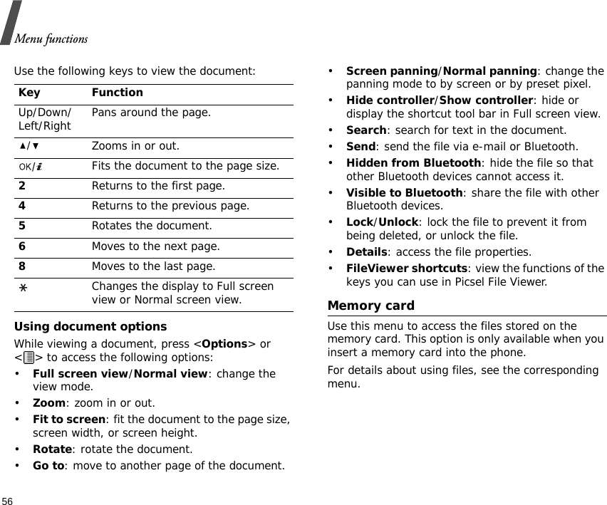 Menu functions56Use the following keys to view the document:Using document optionsWhile viewing a document, press &lt;Options&gt; or &lt; &gt; to access the following options:•Full screen view/Normal view: change the view mode.•Zoom: zoom in or out.•Fit to screen: fit the document to the page size, screen width, or screen height.•Rotate: rotate the document.•Go to: move to another page of the document.•Screen panning/Normal panning: change the panning mode to by screen or by preset pixel.•Hide controller/Show controller: hide or display the shortcut tool bar in Full screen view.•Search: search for text in the document.•Send: send the file via e-mail or Bluetooth.•Hidden from Bluetooth: hide the file so that other Bluetooth devices cannot access it.•Visible to Bluetooth: share the file with other Bluetooth devices.•Lock/Unlock: lock the file to prevent it from being deleted, or unlock the file.•Details: access the file properties.•FileViewer shortcuts: view the functions of the keys you can use in Picsel File Viewer.Memory cardUse this menu to access the files stored on the memory card. This option is only available when you insert a memory card into the phone.For details about using files, see the corresponding menu.Key FunctionUp/Down/Left/Right Pans around the page./Zooms in or out.Fits the document to the page size.2Returns to the first page.4Returns to the previous page.5Rotates the document.6Moves to the next page.8Moves to the last page.Changes the display to Full screen view or Normal screen view.