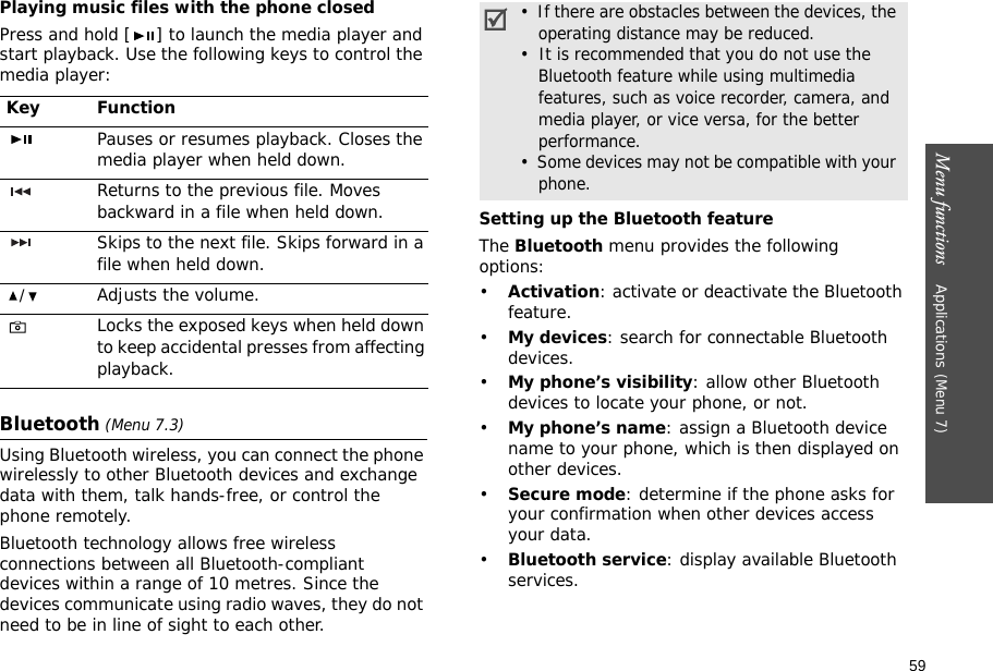 59Menu functions    Applications (Menu 7)Playing music files with the phone closedPress and hold [ ] to launch the media player and start playback. Use the following keys to control the media player:Bluetooth (Menu 7.3) Using Bluetooth wireless, you can connect the phone wirelessly to other Bluetooth devices and exchange data with them, talk hands-free, or control the phone remotely.Bluetooth technology allows free wireless connections between all Bluetooth-compliant devices within a range of 10 metres. Since the devices communicate using radio waves, they do not need to be in line of sight to each other. Setting up the Bluetooth featureThe Bluetooth menu provides the following options:•Activation: activate or deactivate the Bluetooth feature.•My devices: search for connectable Bluetooth devices.•My phone’s visibility: allow other Bluetooth devices to locate your phone, or not.•My phone’s name: assign a Bluetooth device name to your phone, which is then displayed on other devices.•Secure mode: determine if the phone asks for your confirmation when other devices access your data.•Bluetooth service: display available Bluetooth services. Key FunctionPauses or resumes playback. Closes the media player when held down.Returns to the previous file. Moves backward in a file when held down.Skips to the next file. Skips forward in a file when held down./Adjusts the volume.Locks the exposed keys when held down to keep accidental presses from affecting playback.•  If there are obstacles between the devices, the operating distance may be reduced.•  It is recommended that you do not use the Bluetooth feature while using multimedia features, such as voice recorder, camera, and media player, or vice versa, for the better performance.•  Some devices may not be compatible with your phone.
