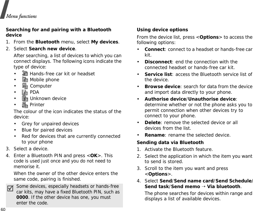 Menu functions60Searching for and pairing with a Bluetooth device1. From the Bluetooth menu, select My devices.2. Select Search new device.After searching, a list of devices to which you can connect displays. The following icons indicate the type of device:•  Hands-free car kit or headset• Mobile phone• Computer• PDA•  Unknown device•  PrinterThe colour of the icon indicates the status of the device:• Grey for unpaired devices• Blue for paired devices• Red for devices that are currently connected to your phone3. Select a device.4. Enter a Bluetooth PIN and press &lt;OK&gt;. This code is used just once and you do not need to memorise it.When the owner of the other device enters the same code, pairing is finished.Using device optionsFrom the device list, press &lt;Options&gt; to access the following options:•Connect: connect to a headset or hands-free car kit.•Disconnect: end the connection with the connected headset or hands-free car kit.•Service list: access the Bluetooth service list of the device.•Browse device: search for data from the device and import data directly to your phone.•Authorise device/Unauthorise device: determine whether or not the phone asks you to permit connection when other devices try to connect to your phone.•Delete: remove the selected device or all devices from the list.•Rename: rename the selected device.Sending data via Bluetooth1. Activate the Bluetooth feature.2. Select the application in which the item you want to send is stored. 3. Scroll to the item you want and press &lt;Options&gt;.4. Select Send/Send name card/Send Schedule/Send task/Send memo → Via bluetooth.The phone searches for devices within range and displays a list of available devices.Some devices, especially headsets or hands-free car kits, may have a fixed Bluetooth PIN, such as 0000. If the other device has one, you must enter the code.