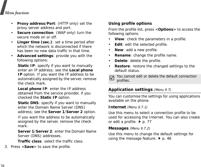 Menu functions78•Proxy address/Port: (HTTP only) set the proxy server address and port.•Secure connection: (WAP only) turn the secure mode on or off.•Linger time (sec.): set a time period after which the network is disconnected if there has been no new data traffic in that time.•Advanced settings: provide you with the following options:Static IP: specify if you want to manually enter an IP address; see the Local phone IP option. If you want the IP address to be automatically assigned by the server, remove the check mark.Local phone IP: enter the IP address obtained from the service provider, if you checked the Static IP option.Static DNS: specify if you want to manually enter the Domain Name Server (DNS) address; see the Server 1/Server 2 option. If you want the address to be automatically assigned by the server, remove the check mark.Server 1/Server 2: enter the Domain Name Server (DNS) addresses.Traffic class: select the traffic class.3. Press &lt;Save&gt; to save the profile.Using profile optionsFrom the profile list, press &lt;Options&gt; to access the following options:•View: check the parameters in a profile.•Edit: edit the selected profile.•New: add a new profile.•Rename: change the profile name.•Delete: delete the profile.•Restore: restore the changed settings to the default status.Application settings (Menu 9.7)You can customise the settings for using applications available on the phone.Internet (Menu 9.7.1)Use this menu to select a connection profile to be used for accessing the Internet. You can also create or edit a profile.p. 77 Messages (Menu 9.7.2)Use this menu to change the default settings for using the message feature.p. 46You cannot edit or delete the default connection profiles.