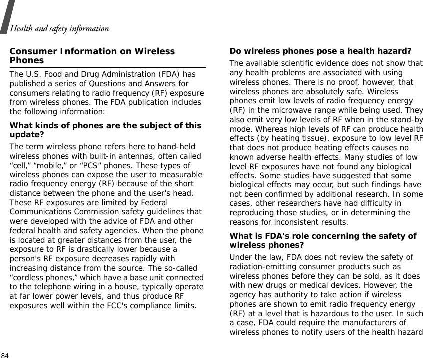 Health and safety information84Consumer Information on Wireless PhonesThe U.S. Food and Drug Administration (FDA) has published a series of Questions and Answers for consumers relating to radio frequency (RF) exposure from wireless phones. The FDA publication includes the following information:What kinds of phones are the subject of this update?The term wireless phone refers here to hand-held wireless phones with built-in antennas, often called “cell,” “mobile,” or “PCS” phones. These types of wireless phones can expose the user to measurable radio frequency energy (RF) because of the short distance between the phone and the user&apos;s head. These RF exposures are limited by Federal Communications Commission safety guidelines that were developed with the advice of FDA and other federal health and safety agencies. When the phone is located at greater distances from the user, the exposure to RF is drastically lower because a person&apos;s RF exposure decreases rapidly with increasing distance from the source. The so-called “cordless phones,” which have a base unit connected to the telephone wiring in a house, typically operate at far lower power levels, and thus produce RF exposures well within the FCC&apos;s compliance limits.Do wireless phones pose a health hazard?The available scientific evidence does not show that any health problems are associated with using wireless phones. There is no proof, however, that wireless phones are absolutely safe. Wireless phones emit low levels of radio frequency energy (RF) in the microwave range while being used. They also emit very low levels of RF when in the stand-by mode. Whereas high levels of RF can produce health effects (by heating tissue), exposure to low level RF that does not produce heating effects causes no known adverse health effects. Many studies of low level RF exposures have not found any biological effects. Some studies have suggested that some biological effects may occur, but such findings have not been confirmed by additional research. In some cases, other researchers have had difficulty in reproducing those studies, or in determining the reasons for inconsistent results.What is FDA&apos;s role concerning the safety of wireless phones?Under the law, FDA does not review the safety of radiation-emitting consumer products such as wireless phones before they can be sold, as it does with new drugs or medical devices. However, the agency has authority to take action if wireless phones are shown to emit radio frequency energy (RF) at a level that is hazardous to the user. In such a case, FDA could require the manufacturers of wireless phones to notify users of the health hazard 