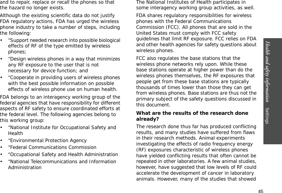 85Health and safety information    Settings and to repair, replace or recall the phones so that the hazard no longer exists.Although the existing scientific data do not justify FDA regulatory actions, FDA has urged the wireless phone industry to take a number of steps, including the following:• “Support needed research into possible biological effects of RF of the type emitted by wireless phones;• “Design wireless phones in a way that minimizes any RF exposure to the user that is not necessary for device function; and• “Cooperate in providing users of wireless phones with the best possible information on possible effects of wireless phone use on human health.FDA belongs to an interagency working group of the federal agencies that have responsibility for different aspects of RF safety to ensure coordinated efforts at the federal level. The following agencies belong to this working group:• “National Institute for Occupational Safety and Health• “Environmental Protection Agency• “Federal Communications Commission• “Occupational Safety and Health Administration• “National Telecommunications and Information AdministrationThe National Institutes of Health participates in some interagency working group activities, as well.FDA shares regulatory responsibilities for wireless phones with the Federal Communications Commission (FCC). All phones that are sold in the United States must comply with FCC safety guidelines that limit RF exposure. FCC relies on FDA and other health agencies for safety questions about wireless phones.FCC also regulates the base stations that the wireless phone networks rely upon. While these base stations operate at higher power than do the wireless phones themselves, the RF exposures that people get from these base stations are typically thousands of times lower than those they can get from wireless phones. Base stations are thus not the primary subject of the safety questions discussed in this document.What are the results of the research done already?The research done thus far has produced conflicting results, and many studies have suffered from flaws in their research methods. Animal experiments investigating the effects of radio frequency energy (RF) exposures characteristic of wireless phones have yielded conflicting results that often cannot be repeated in other laboratories. A few animal studies, however, have suggested that low levels of RF could accelerate the development of cancer in laboratory animals. However, many of the studies that showed 