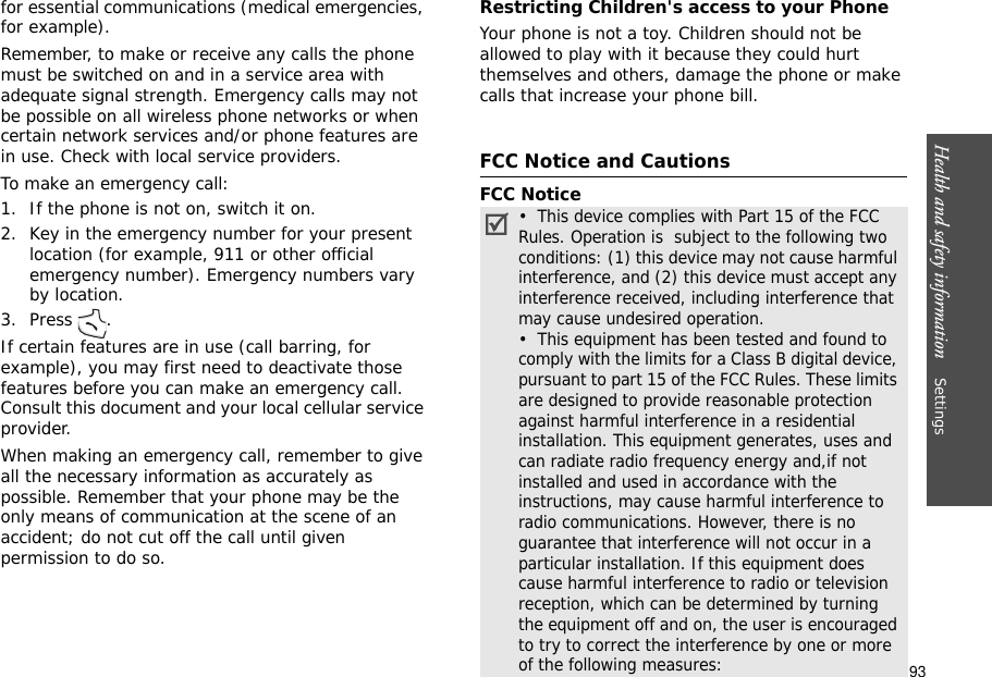 93Health and safety information    Settings for essential communications (medical emergencies, for example).Remember, to make or receive any calls the phone must be switched on and in a service area with adequate signal strength. Emergency calls may not be possible on all wireless phone networks or when certain network services and/or phone features are in use. Check with local service providers.To make an emergency call:1. If the phone is not on, switch it on.2. Key in the emergency number for your present location (for example, 911 or other official emergency number). Emergency numbers vary by location.3. Press .If certain features are in use (call barring, for example), you may first need to deactivate those features before you can make an emergency call. Consult this document and your local cellular service provider.When making an emergency call, remember to give all the necessary information as accurately as possible. Remember that your phone may be the only means of communication at the scene of an accident; do not cut off the call until given permission to do so.Restricting Children&apos;s access to your PhoneYour phone is not a toy. Children should not be allowed to play with it because they could hurt themselves and others, damage the phone or make calls that increase your phone bill.FCC Notice and CautionsFCC Notice•  This device complies with Part 15 of the FCC Rules. Operation is  subject to the following two conditions: (1) this device may not cause harmful interference, and (2) this device must accept any interference received, including interference that may cause undesired operation.•  This equipment has been tested and found to comply with the limits for a Class B digital device, pursuant to part 15 of the FCC Rules. These limits are designed to provide reasonable protection against harmful interference in a residential installation. This equipment generates, uses and can radiate radio frequency energy and,if not installed and used in accordance with the instructions, may cause harmful interference to radio communications. However, there is no guarantee that interference will not occur in a particular installation. If this equipment does cause harmful interference to radio or television reception, which can be determined by turning the equipment off and on, the user is encouraged to try to correct the interference by one or more of the following measures: