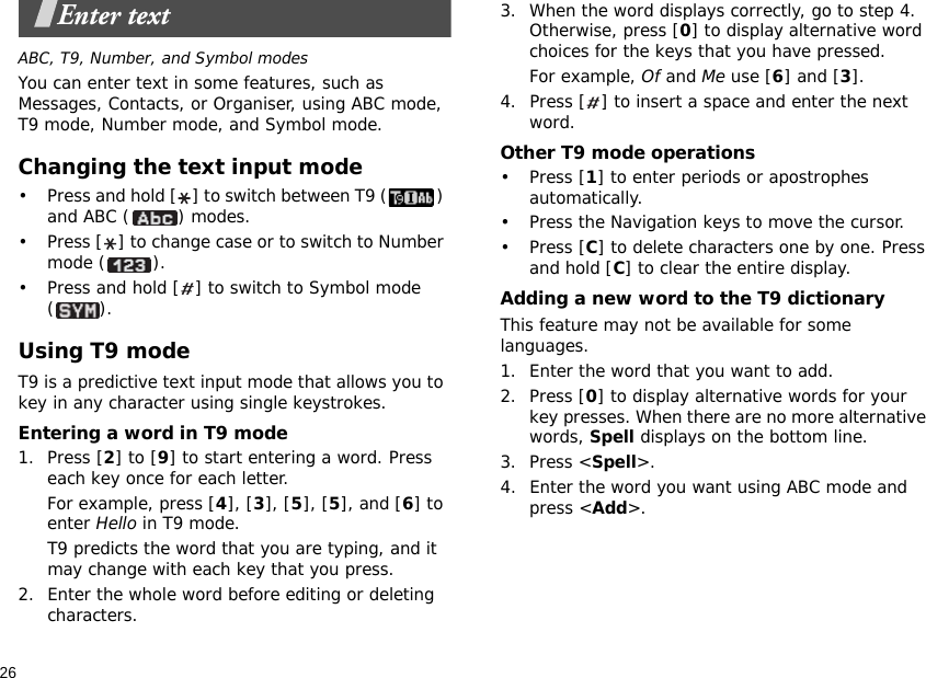 26Enter textABC, T9, Number, and Symbol modesYou can enter text in some features, such as Messages, Contacts, or Organiser, using ABC mode, T9 mode, Number mode, and Symbol mode.Changing the text input mode• Press and hold [ ] to switch between T9 ( ) and ABC ( ) modes.• Press [ ] to change case or to switch to Number mode ( ).• Press and hold [ ] to switch to Symbol mode ().Using T9 modeT9 is a predictive text input mode that allows you to key in any character using single keystrokes.Entering a word in T9 mode1. Press [2] to [9] to start entering a word. Press each key once for each letter. For example, press [4], [3], [5], [5], and [6] to enter Hello in T9 mode. T9 predicts the word that you are typing, and it may change with each key that you press.2. Enter the whole word before editing or deleting characters.3. When the word displays correctly, go to step 4. Otherwise, press [0] to display alternative word choices for the keys that you have pressed. For example, Of and Me use [6] and [3].4. Press [ ] to insert a space and enter the next word.Other T9 mode operations• Press [1] to enter periods or apostrophes automatically.• Press the Navigation keys to move the cursor. • Press [C] to delete characters one by one. Press and hold [C] to clear the entire display.Adding a new word to the T9 dictionaryThis feature may not be available for some languages.1. Enter the word that you want to add.2. Press [0] to display alternative words for your key presses. When there are no more alternative words, Spell displays on the bottom line. 3. Press &lt;Spell&gt;.4. Enter the word you want using ABC mode and press &lt;Add&gt;.