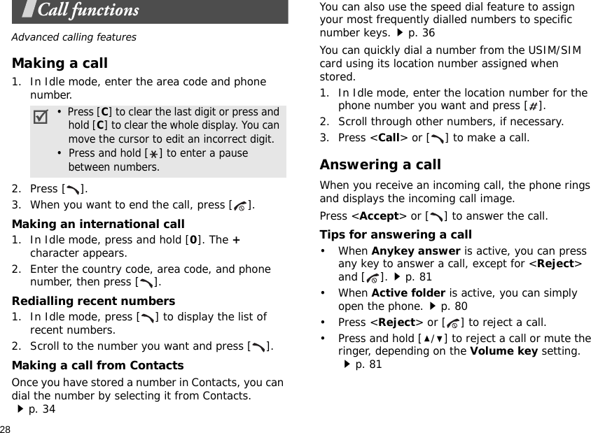 28Call functionsAdvanced calling featuresMaking a call1. In Idle mode, enter the area code and phone number.2. Press [ ].3. When you want to end the call, press [ ].Making an international call1. In Idle mode, press and hold [0]. The + character appears.2. Enter the country code, area code, and phone number, then press [ ].Redialling recent numbers1. In Idle mode, press [ ] to display the list of recent numbers.2. Scroll to the number you want and press [ ].Making a call from ContactsOnce you have stored a number in Contacts, you can dial the number by selecting it from Contacts.p. 34You can also use the speed dial feature to assign your most frequently dialled numbers to specific number keys.p. 36You can quickly dial a number from the USIM/SIM card using its location number assigned when stored.1. In Idle mode, enter the location number for the phone number you want and press [ ].2. Scroll through other numbers, if necessary.3. Press &lt;Call&gt; or [ ] to make a call.Answering a callWhen you receive an incoming call, the phone rings and displays the incoming call image. Press &lt;Accept&gt; or [ ] to answer the call.Tips for answering a call• When Anykey answer is active, you can press any key to answer a call, except for &lt;Reject&gt; and [ ].p. 81• When Active folder is active, you can simply open the phone.p. 80• Press &lt;Reject&gt; or [ ] to reject a call.• Press and hold [/] to reject a call or mute the ringer, depending on the Volume key setting.p. 81•  Press [C] to clear the last digit or press and hold [C] to clear the whole display. You can move the cursor to edit an incorrect digit.•  Press and hold [] to enter a pause between numbers.