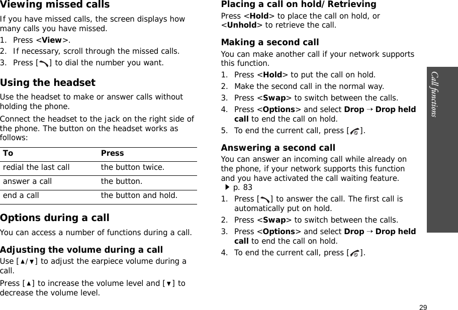29Call functions    Viewing missed callsIf you have missed calls, the screen displays how many calls you have missed.1. Press &lt;View&gt;.2. If necessary, scroll through the missed calls.3. Press [ ] to dial the number you want.Using the headsetUse the headset to make or answer calls without holding the phone. Connect the headset to the jack on the right side of the phone. The button on the headset works as follows: Options during a callYou can access a number of functions during a call.Adjusting the volume during a callUse [/] to adjust the earpiece volume during a call.Press [ ] to increase the volume level and [ ] to decrease the volume level.Placing a call on hold/RetrievingPress &lt;Hold&gt; to place the call on hold, or &lt;Unhold&gt; to retrieve the call.Making a second callYou can make another call if your network supports this function.1. Press &lt;Hold&gt; to put the call on hold.2. Make the second call in the normal way.3. Press &lt;Swap&gt; to switch between the calls.4. Press &lt;Options&gt; and select Drop → Drop held call to end the call on hold.5. To end the current call, press [ ].Answering a second callYou can answer an incoming call while already on the phone, if your network supports this function and you have activated the call waiting feature.p. 83 1. Press [ ] to answer the call. The first call is automatically put on hold.2. Press &lt;Swap&gt; to switch between the calls.3. Press &lt;Options&gt; and select Drop → Drop held call to end the call on hold.4. To end the current call, press [ ].To Pressredial the last call the button twice.answer a call the button.end a call the button and hold.