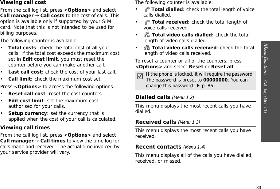 33Menu functions    Call log (Menu 1)Viewing call costFrom the call log list, press &lt;Options&gt; and select Call manager → Call costs to the cost of calls. This option is available only if supported by your SIM card. Note that this is not intended to be used for billing purposes. The following counter is available:•Total costs: check the total cost of all your calls. If the total cost exceeds the maximum cost set in Edit cost limit, you must reset the counter before you can make another call.•Last call cost: check the cost of your last call.•Call limit: check the maximum cost set. Press &lt;Options&gt; to access the following options:•Reset call cost: reset the cost counters.•Edit cost limit: set the maximum cost authorised for your calls.•Setup currency: set the currency that is applied when the cost of your call is calculated.Viewing call timesFrom the call log list, press &lt;Options&gt; and select Call manager → Call times to view the time log for calls made and received. The actual time invoiced by your service provider will vary.The following counter is available:• Total dialled: check the total length of voice calls dialled.• Total received: check the total length of voice calls received.• Total video calls dialled: check the total length of video calls dialled.• Total video calls received: check the total length of video calls received.To reset a counter or all of the counters, press &lt;Options&gt; and select Reset or Reset all.Dialled calls (Menu 1.2)This menu displays the most recent calls you have dialled.Received calls (Menu 1.3)This menu displays the most recent calls you have received.Recent contacts (Menu 1.4)This menu displays all of the calls you have dialled, received, or missed.If the phone is locked, it will require the password. The password is preset to 00000000. You can change this password.p. 86