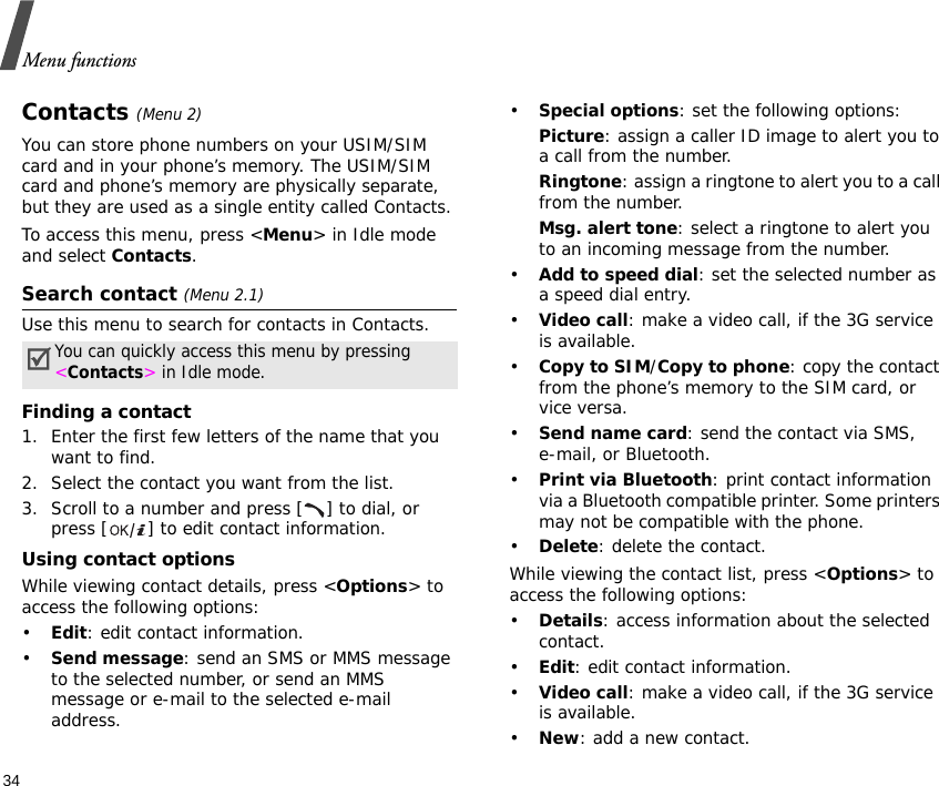 Menu functions34Contacts (Menu 2)You can store phone numbers on your USIM/SIM card and in your phone’s memory. The USIM/SIM card and phone’s memory are physically separate, but they are used as a single entity called Contacts. To access this menu, press &lt;Menu&gt; in Idle mode and select Contacts.Search contact (Menu 2.1)Use this menu to search for contacts in Contacts.Finding a contact1. Enter the first few letters of the name that you want to find.2. Select the contact you want from the list.3. Scroll to a number and press [ ] to dial, or press [ ] to edit contact information.Using contact optionsWhile viewing contact details, press &lt;Options&gt; to access the following options:•Edit: edit contact information.•Send message: send an SMS or MMS message to the selected number, or send an MMS message or e-mail to the selected e-mail address.•Special options: set the following options:Picture: assign a caller ID image to alert you to a call from the number.Ringtone: assign a ringtone to alert you to a call from the number.Msg. alert tone: select a ringtone to alert you to an incoming message from the number.•Add to speed dial: set the selected number as a speed dial entry.•Video call: make a video call, if the 3G service is available.•Copy to SIM/Copy to phone: copy the contact from the phone’s memory to the SIM card, or vice versa.•Send name card: send the contact via SMS, e-mail, or Bluetooth.•Print via Bluetooth: print contact information via a Bluetooth compatible printer. Some printers may not be compatible with the phone.•Delete: delete the contact.While viewing the contact list, press &lt;Options&gt; to access the following options:•Details: access information about the selected contact.•Edit: edit contact information.•Video call: make a video call, if the 3G service is available.•New: add a new contact.You can quickly access this menu by pressing &lt;Contacts&gt; in Idle mode.