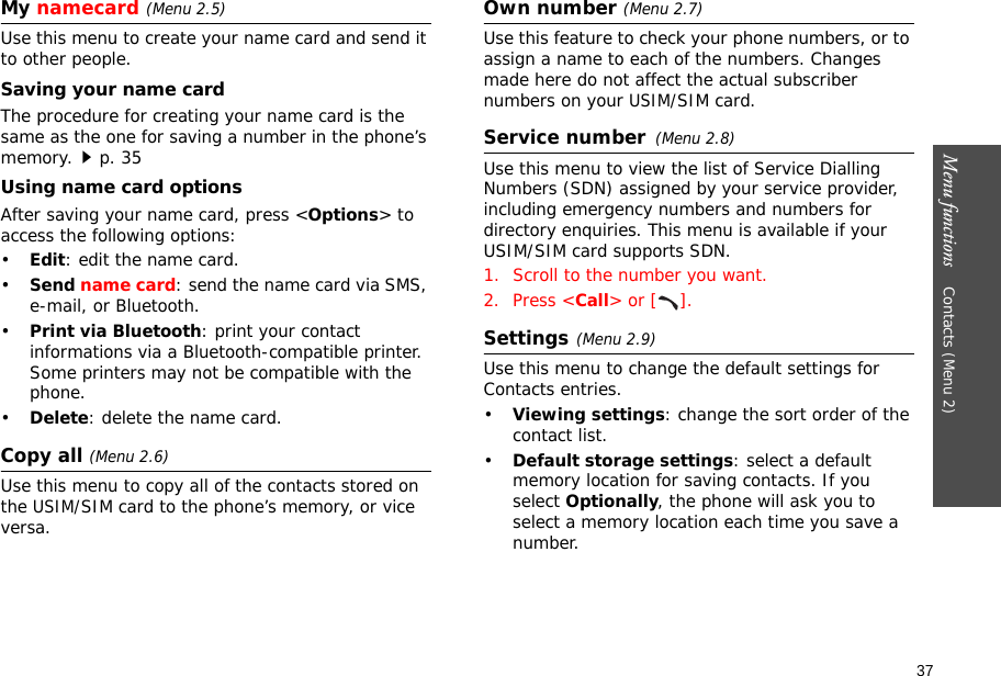 37Menu functions    Contacts (Menu 2)My namecard(Menu 2.5)Use this menu to create your name card and send it to other people.Saving your name cardThe procedure for creating your name card is the same as the one for saving a number in the phone’s memory.p. 35 Using name card optionsAfter saving your name card, press &lt;Options&gt; to access the following options:•Edit: edit the name card. •Send name card: send the name card via SMS, e-mail, or Bluetooth.•Print via Bluetooth: print your contact informations via a Bluetooth-compatible printer. Some printers may not be compatible with the phone.•Delete: delete the name card.Copy all (Menu 2.6)Use this menu to copy all of the contacts stored on the USIM/SIM card to the phone’s memory, or vice versa.Own number (Menu 2.7)Use this feature to check your phone numbers, or to assign a name to each of the numbers. Changes made here do not affect the actual subscriber numbers on your USIM/SIM card.Service number(Menu 2.8) Use this menu to view the list of Service Dialling Numbers (SDN) assigned by your service provider, including emergency numbers and numbers for directory enquiries. This menu is available if your USIM/SIM card supports SDN.1. Scroll to the number you want.2. Press &lt;Call&gt; or [ ].Settings(Menu 2.9)Use this menu to change the default settings for Contacts entries.•Viewing settings: change the sort order of the contact list.•Default storage settings: select a default memory location for saving contacts. If you select Optionally, the phone will ask you to select a memory location each time you save a number.