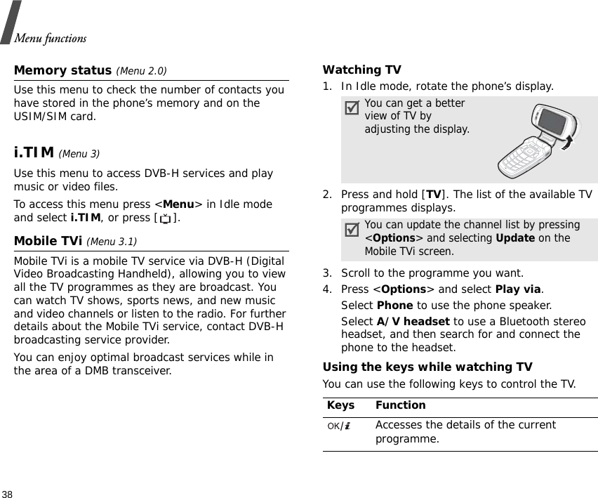 Menu functions38Memory status (Menu 2.0)Use this menu to check the number of contacts you have stored in the phone’s memory and on the USIM/SIM card.i.TIM (Menu 3)Use this menu to access DVB-H services and play music or video files.To access this menu press &lt;Menu&gt; in Idle mode and select i.TIM, or press [ ].Mobile TVi (Menu 3.1)Mobile TVi is a mobile TV service via DVB-H (Digital Video Broadcasting Handheld), allowing you to view all the TV programmes as they are broadcast. You can watch TV shows, sports news, and new music and video channels or listen to the radio. For further details about the Mobile TVi service, contact DVB-H broadcasting service provider.You can enjoy optimal broadcast services while in the area of a DMB transceiver.Watching TV1. In Idle mode, rotate the phone’s display.2. Press and hold [TV]. The list of the available TV programmes displays.3. Scroll to the programme you want.4. Press &lt;Options&gt; and select Play via.Select Phone to use the phone speaker.Select A/V headset to use a Bluetooth stereo headset, and then search for and connect the phone to the headset.Using the keys while watching TVYou can use the following keys to control the TV.You can get a better view of TV by adjusting the display.You can update the channel list by pressing &lt;Options&gt; and selecting Update on the Mobile TVi screen.Keys FunctionAccesses the details of the current programme.