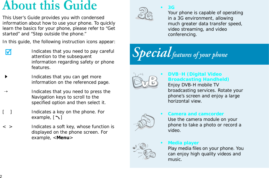2About this GuideThis User’s Guide provides you with condensed information about how to use your phone. To quickly learn the basics for your phone, please refer to “Get started” and “Step outside the phone.”In this guide, the following instruction icons appear:Indicates that you need to pay careful attention to the subsequent information regarding safety or phone features.Indicates that you can get more information on the referenced page. →Indicates that you need to press the Navigation keys to scroll to the specified option and then select it.[    ] Indicates a key on the phone. For example, []&lt;  &gt; Indicates a soft key, whose function is displayed on the phone screen. For example, &lt;Menu&gt;•3GYour phone is capable of operating in a 3G environment, allowing much greater data transfer speed, video streaming, and video conferencing. Special features of your phone•DVB-H (Digital Video Broadcasting Handheld)Enjoy DVB-H mobile TV broadcasting services. Rotate your phone’s screen and enjoy a large horizontal view.• Camera and camcorderUse the camera module on your phone to take a photo or record a video.•Media playerPlay media files on your phone. You can enjoy high quality videos and music.