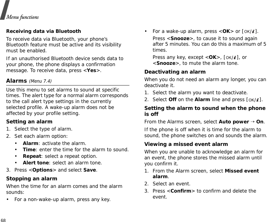 Menu functions68Receiving data via BluetoothTo receive data via Bluetooth, your phone’s Bluetooth feature must be active and its visibility must be enabled.If an unauthorised Bluetooth device sends data to your phone, the phone displays a confirmation message. To receive data, press &lt;Yes&gt;.Alarms(Menu 7.4) Use this menu to set alarms to sound at specific times. The alert type for a normal alarm corresponds to the call alert type settings in the currently selected profile. A wake-up alarm does not be affected by your profile setting.Setting an alarm1. Select the type of alarm.2. Set each alarm option:•Alarm: activate the alarm.•Time: enter the time for the alarm to sound.•Repeat: select a repeat option.•Alert tone: select an alarm tone.3. Press &lt;Options&gt; and select Save.Stopping an alarmWhen the time for an alarm comes and the alarm sounds:• For a non-wake-up alarm, press any key.• For a wake-up alarm, press &lt;OK&gt; or [ ].Press &lt;Snooze&gt;, to cause it to sound again after 5 minutes. You can do this a maximum of 5 times.Press any key, except &lt;OK&gt;, [ ], or &lt;Snooze&gt;, to mute the alarm tone.Deactivating an alarmWhen you do not need an alarm any longer, you can deactivate it.1. Select the alarm you want to deactivate.2. Select Off on the Alarm line and press [ ].Setting the alarm to sound when the phone is offFrom the Alarms screen, select Auto power → On.If the phone is off when it is time for the alarm to sound, the phone switches on and sounds the alarm.Viewing a missed event alarmWhen you are unable to acknowledge an alarm for an event, the phone stores the missed alarm until you confirm it.1. From the Alarm screen, select Missed event alarm.2. Select an event.3. Press &lt;Confirm&gt; to confirm and delete the event.