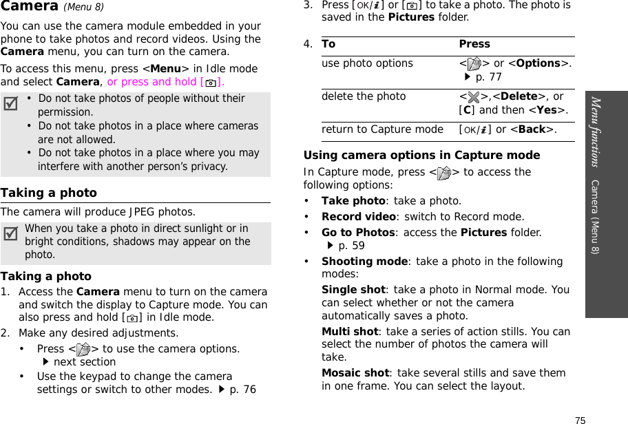 75Menu functions    Camera (Menu 8)Camera (Menu 8)You can use the camera module embedded in your phone to take photos and record videos. Using the Camera menu, you can turn on the camera.To access this menu, press &lt;Menu&gt; in Idle mode and select Camera, or press and hold [ ]. Taking a photoThe camera will produce JPEG photos.Taking a photo1. Access the Camera menu to turn on the camera and switch the display to Capture mode. You can also press and hold [ ] in Idle mode.2. Make any desired adjustments.• Press &lt; &gt; to use the camera options.next section• Use the keypad to change the camera settings or switch to other modes.p. 763. Press [ ] or [ ] to take a photo. The photo is saved in the Pictures folder.Using camera options in Capture modeIn Capture mode, press &lt; &gt; to access the following options:•Take photo: take a photo.•Record video: switch to Record mode.•Go to Photos: access the Pictures folder.p. 59•Shooting mode: take a photo in the following modes:Single shot: take a photo in Normal mode. You can select whether or not the camera automatically saves a photo.Multi shot: take a series of action stills. You can select the number of photos the camera will take.Mosaic shot: take several stills and save them in one frame. You can select the layout.•  Do not take photos of people without their permission.•  Do not take photos in a place where cameras are not allowed.•  Do not take photos in a place where you may interfere with another person’s privacy.When you take a photo in direct sunlight or in bright conditions, shadows may appear on the photo.4.To Pressuse photo options &lt; &gt; or &lt;Options&gt;.p. 77delete the photo &lt; &gt;,&lt;Delete&gt;, or [C] and then &lt;Yes&gt;.return to Capture mode [ ] or &lt;Back&gt;.