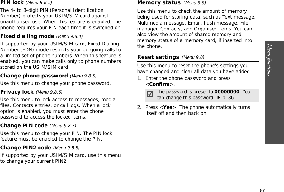 87Menu functions    PIN lock(Menu 9.8.3)The 4- to 8-digit PIN (Personal Identification Number) protects your USIM/SIM card against unauthorised use. When this feature is enabled, the phone requires your PIN each time it is switched on.Fixed dialling mode(Menu 9.8.4)If supported by your USIM/SIM card, Fixed Dialling Number (FDN) mode restricts your outgoing calls to a limited set of phone numbers. When this feature is enabled, you can make calls only to phone numbers stored on the USIM/SIM card.Change phone password(Menu 9.8.5)Use this menu to change your phone password. Privacy lock(Menu 9.8.6)Use this menu to lock access to messages, media files, Contacts entries, or call logs. When a lock option is enabled, you must enter the phone password to access the locked items. Change PIN code(Menu 9.8.7)Use this menu to change your PIN. The PIN lock feature must be enabled to change the PIN.Change PIN2 code(Menu 9.8.8)If supported by your USIM/SIM card, use this menu to change your current PIN2. Memory status(Menu 9.9) Use this menu to check the amount of memory being used for storing data, such as Text message, Multimedia message, Email, Push message, File manager, Contacts, and Organiser items. You can also view the amount of shared memory and memory status of a memory card, if inserted into the phone.Reset settings(Menu 9.0) Use this menu to reset the phone’s settings you have changed and clear all data you have added.1. Enter the phone password and press &lt;Confirm&gt;.2. Press &lt;Yes&gt;. The phone automatically turns itself off and then back on.The password is preset to 00000000. You can change this password.p. 86
