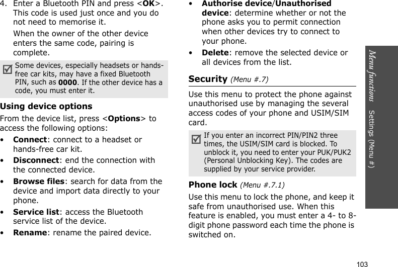 Menu functions    Settings (Menu #)1034. Enter a Bluetooth PIN and press &lt;OK&gt;. This code is used just once and you do not need to memorise it.When the owner of the other device enters the same code, pairing is complete.Using device optionsFrom the device list, press &lt;Options&gt; to access the following options: •Connect: connect to a headset or hands-free car kit.•Disconnect: end the connection with the connected device.•Browse files: search for data from the device and import data directly to your phone.•Service list: access the Bluetooth service list of the device.•Rename: rename the paired device.•Authorise device/Unauthorised device: determine whether or not the phone asks you to permit connection when other devices try to connect to your phone.•Delete: remove the selected device or all devices from the list.Security (Menu #.7)Use this menu to protect the phone against unauthorised use by managing the several access codes of your phone and USIM/SIM card.Phone lock (Menu #.7.1)Use this menu to lock the phone, and keep it safe from unauthorised use. When this feature is enabled, you must enter a 4- to 8-digit phone password each time the phone is switched on.Some devices, especially headsets or hands-free car kits, may have a fixed Bluetooth PIN, such as 0000. If the other device has a code, you must enter it.If you enter an incorrect PIN/PIN2 three times, the USIM/SIM card is blocked. To unblock it, you need to enter your PUK/PUK2 (Personal Unblocking Key). The codes are supplied by your service provider.