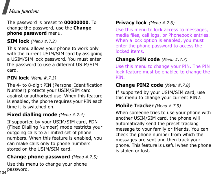 104Menu functionsThe password is preset to 00000000. To change the password, use the Change phone password menu.SIM lock (Menu #.7.2)This menu allows your phone to work only with the current USIM/SIM card by assigning a USIM/SIM lock password. You must enter the password to use a different USIM/SIM card.PIN lock (Menu #.7.3)The 4- to 8-digit PIN (Personal Identification Number) protects your USIM/SIM card against unauthorised use. When this feature is enabled, the phone requires your PIN each time it is switched on.Fixed dialling mode (Menu #.7.4)If supported by your USIM/SIM card, FDN (Fixed Dialling Number) mode restricts your outgoing calls to a limited set of phone numbers. When this feature is enabled, you can make calls only to phone numbers stored on the USIM/SIM card.Change phone password(Menu #.7.5)Use this menu to change your phone password.Privacy lock(Menu #.7.6)Use this menu to lock access to messages, media files, call logs, or Phonebook entries. When a lock option is enabled, you must enter the phone password to access the locked items. Change PIN code(Menu #.7.7)Use this menu to change your PIN. The PIN lock feature must be enabled to change the PIN.Change PIN2 code (Menu #.7.8)If supported by your USIM/SIM card, use this menu to change your current PIN2. Mobile Tracker (Menu #.7.9)When someone tries to use your phone with another USIM/SIM card, the phone will automatically send the preset tracking message to your family or friends. You can check the phone number from which the messages are sent and then track your phone. This feature is useful when the phone is stolen or lost. 