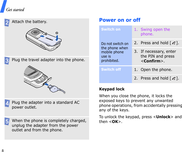 Get started8Power on or off Keypad lockWhen you close the phone, it locks the exposed keys to prevent any unwanted phone operations, from accidentally pressing any of the keys.To unlock the keypad, press &lt;Unlock&gt; and then &lt;OK&gt;.Attach the battery.Plug the travel adapter into the phone.Plug the adapter into a standard AC power outlet.When the phone is completely charged, unplug the adapter from the power outlet and from the phone.Switch onDo not switch on the phone when mobile phone use is prohibited.1. Swing open the phone.2. Press and hold [ ].3. If necessary, enter the PIN and press &lt;Confirm&gt;.Switch off1. Open the phone.2. Press and hold [ ].